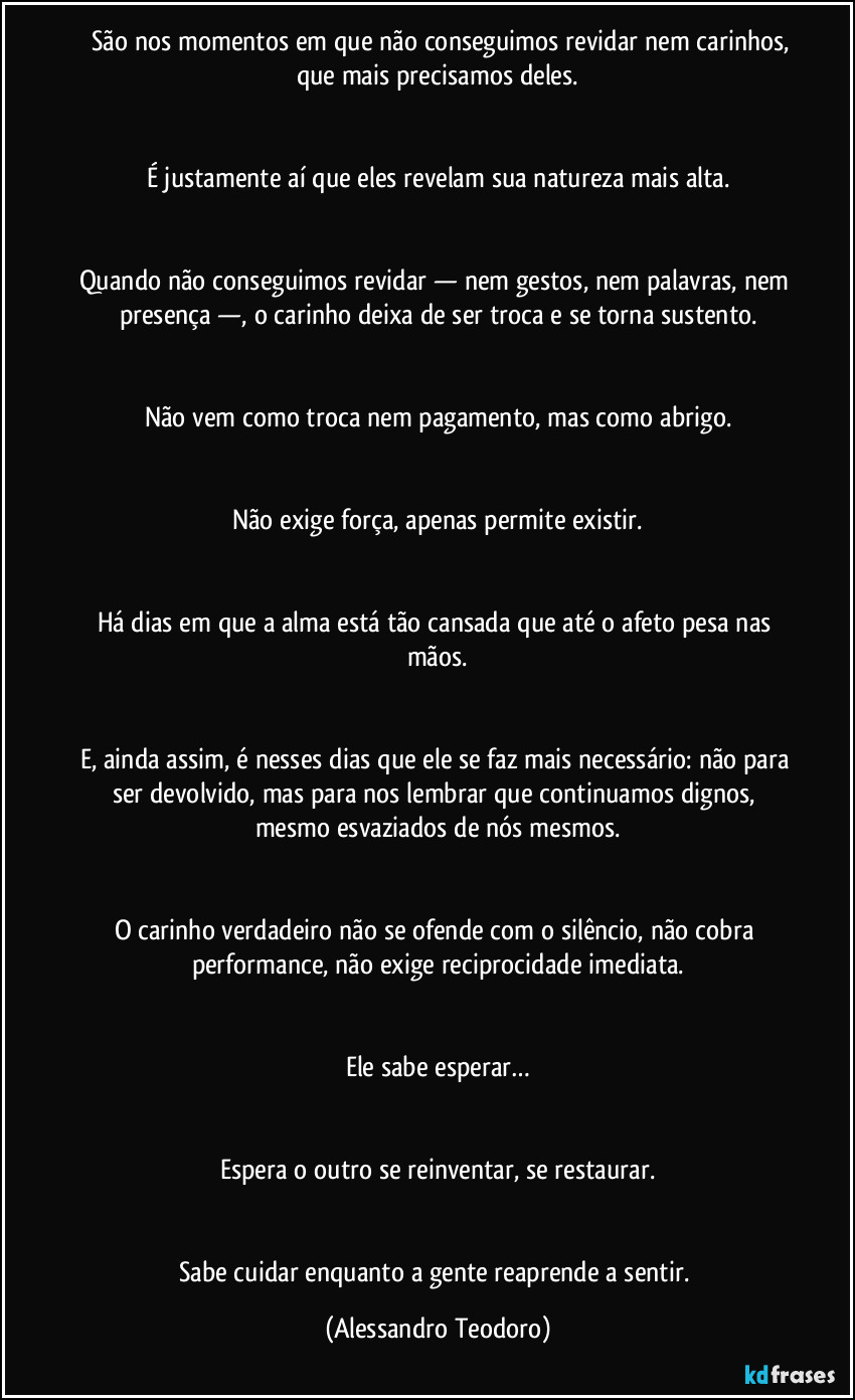 ⁠⁠São nos momentos em que não conseguimos revidar nem carinhos, que mais precisamos deles.


É justamente aí que eles revelam sua natureza mais alta.


Quando não conseguimos revidar — nem gestos, nem palavras, nem presença —, o carinho deixa de ser troca e se torna sustento.


Não vem como troca nem pagamento, mas como abrigo.


Não exige força, apenas permite existir.


Há dias em que a alma está tão cansada que até o afeto pesa nas mãos.


E, ainda assim, é nesses dias que ele se faz mais necessário: não para ser devolvido, mas para nos lembrar que continuamos dignos, mesmo esvaziados de nós mesmos.


O carinho verdadeiro não se ofende com o silêncio, não cobra performance, não exige reciprocidade imediata.


Ele sabe esperar…


Espera o outro se reinventar, se restaurar.


Sabe cuidar enquanto a gente reaprende a sentir. (Alessandro Teodoro)
