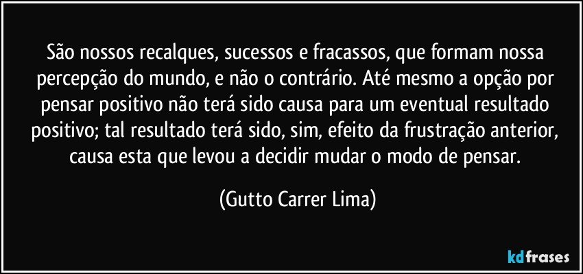 São nossos recalques, sucessos e fracassos, que formam nossa percepção do mundo, e não o contrário. Até mesmo a opção por pensar positivo não terá sido causa para um eventual resultado positivo; tal resultado terá sido, sim, efeito da frustração anterior, causa esta que levou a decidir mudar o modo de pensar. (Gutto Carrer Lima)