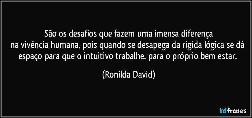 São os desafios  que fazem uma imensa diferença
na vivência humana, pois quando se desapega da rígida lógica se dá espaço para que o intuitivo trabalhe. para o próprio bem estar. (Ronilda David)