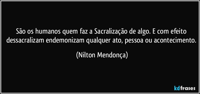 São os humanos quem faz a Sacralização de algo. E com efeito dessacralizam endemonizam qualquer ato, pessoa ou acontecimento. (Nilton Mendonça)