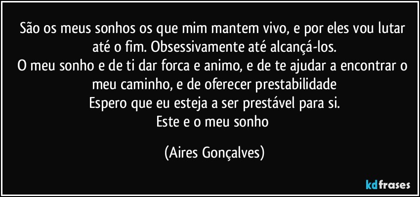 São os meus sonhos os que mim mantem vivo, e por eles vou lutar até o fim. Obsessivamente até alcançá-los.
O meu sonho e de ti dar forca e animo, e de te ajudar a encontrar o meu caminho, e de oferecer prestabilidade
Espero que eu esteja a ser prestável para si.
Este e o meu sonho (Aires Gonçalves)