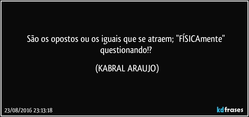 São os opostos ou os iguais que se atraem; "FÍSICAmente" questionando!? (KABRAL ARAUJO)