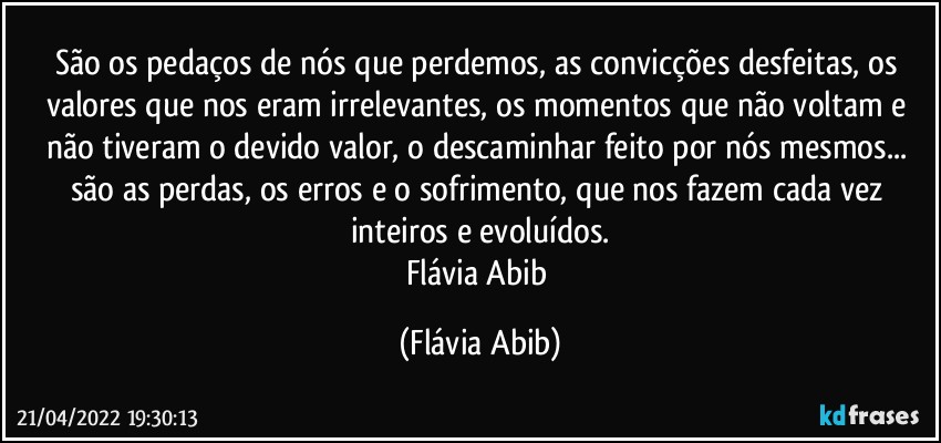 São os pedaços de nós que perdemos, as convicções desfeitas, os valores que nos eram irrelevantes, os momentos que não voltam e não tiveram o devido valor, o descaminhar feito por nós mesmos... são as perdas, os erros e o sofrimento, que  nos fazem cada vez inteiros e evoluídos.
Flávia Abib (Flávia Abib)