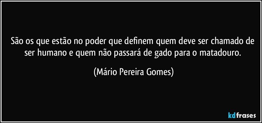 São os que estão no poder que definem quem deve ser chamado de ser humano e quem não passará de gado para o matadouro. (Mário Pereira Gomes)