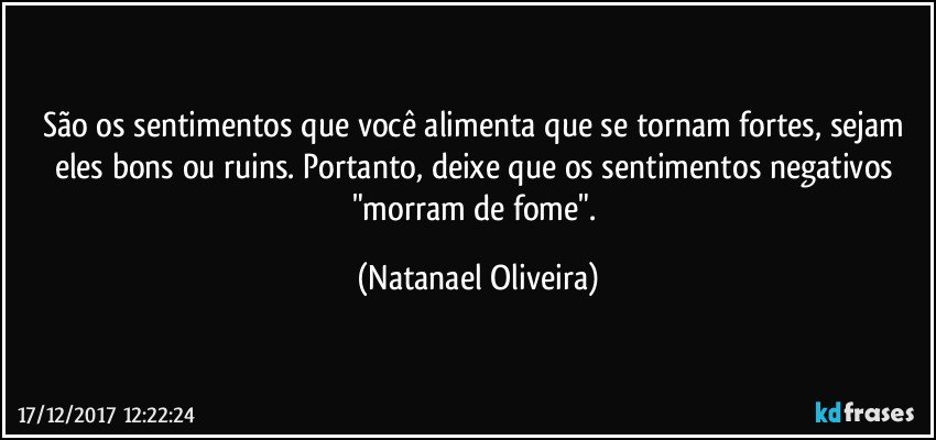 São os sentimentos que você alimenta que se tornam fortes, sejam eles bons ou ruins. Portanto, deixe que os sentimentos negativos "morram de fome". (Natanael Oliveira)