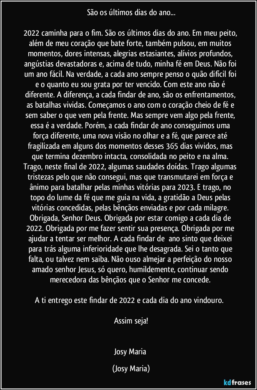 São os últimos dias do ano...

2022 caminha para o fim. São os últimos dias do ano. Em meu peito, além de meu coração que bate forte, também pulsou, em muitos momentos, dores intensas, alegrias estasiantes, alívios profundos, angústias devastadoras e, acima de tudo, minha fé em Deus. Não foi um ano fácil. Na verdade, a cada ano sempre penso o quão difícil foi e o quanto eu sou grata por ter vencido. Com este ano não é diferente. A diferença, a cada findar de ano, são os enfrentamentos, as batalhas vividas. Começamos o ano com o coração cheio de fé e sem saber o que vem pela frente. Mas sempre vem algo pela frente, essa é a verdade. Porém, a cada findar de ano conseguimos uma força diferente, uma nova visão no olhar e a fé, que parece até fragilizada em alguns dos momentos desses 365 dias vividos, mas que termina dezembro intacta, consolidada no peito e na alma. Trago, neste final de 2022, algumas saudades doídas. Trago algumas tristezas pelo que não consegui, mas que transmutarei em força e ânimo para batalhar pelas minhas vitórias para 2023. E trago, no topo do lume da fé que me guia na vida, a gratidão a Deus pelas vitórias concedidas, pelas bênçãos enviadas e por cada milagre. Obrigada, Senhor Deus. Obrigada por estar comigo a cada dia de 2022. Obrigada por me fazer sentir sua presença. Obrigada por me ajudar a tentar ser melhor. A cada findar de  ano sinto que deixei para trás alguma inferioridade que lhe desagrada. Sei o tanto que falta, ou talvez nem saiba. Não ouso almejar a perfeição do nosso amado senhor Jesus, só quero, humildemente, continuar sendo merecedora das bênçãos que o Senhor me concede. 

A ti entrego este findar de 2022 e cada dia do ano vindouro.  

Assim seja!


Josy Maria (Josy Maria)