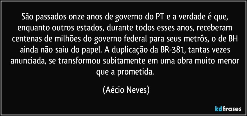 São passados onze anos de governo do PT e a verdade é que, enquanto outros estados, durante todos esses anos, receberam centenas de milhões do governo federal para seus metrôs, o de BH ainda não saiu do papel. A duplicação da BR-381, tantas vezes anunciada, se transformou subitamente em uma obra muito menor que a prometida. (Aécio Neves)