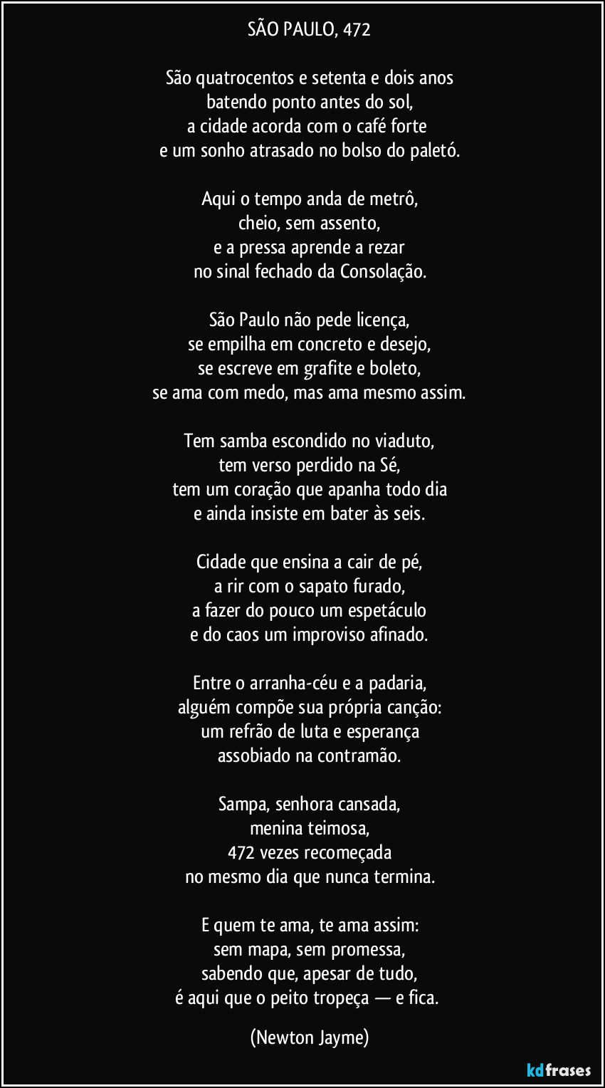 SÃO PAULO, 472

São quatrocentos e setenta e dois anos
batendo ponto antes do sol,
a cidade acorda com o café forte 
e um sonho atrasado no bolso do paletó.

Aqui o tempo anda de metrô,
cheio, sem assento,
e a pressa aprende a rezar
no sinal fechado da Consolação.

São Paulo não pede licença,
se empilha em concreto e desejo,
se escreve em grafite e boleto,
se ama com medo, mas ama mesmo assim.

Tem samba escondido no viaduto,
tem verso perdido na Sé,
tem um coração que apanha todo dia
e ainda insiste em bater às seis.

Cidade que ensina a cair de pé,
a rir com o sapato furado,
a fazer do pouco um espetáculo
e do caos um improviso afinado.

Entre o arranha-céu e a padaria,
alguém compõe sua própria canção:
um refrão de luta e esperança
assobiado na contramão.

Sampa, senhora cansada,
menina teimosa,
472 vezes recomeçada
no mesmo dia que nunca termina.

E quem te ama, te ama assim:
sem mapa, sem promessa,
sabendo que, apesar de tudo,
é aqui que o peito tropeça — e fica. (Newton Jayme)