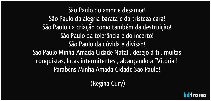 São Paulo do amor e desamor! 
São Paulo da alegria barata e da tristeza cara! 
São Paulo da criação como também da destruição! 
São Paulo da tolerância e do incerto! 
São Paulo da dúvida e divisão! 
São Paulo Minha Amada Cidade Natal , desejo à tí  , muitas conquistas, lutas intermitentes , alcançando a "Vitória"! 
Parabéns Minha Amada Cidade São Paulo! (Regina Cury)