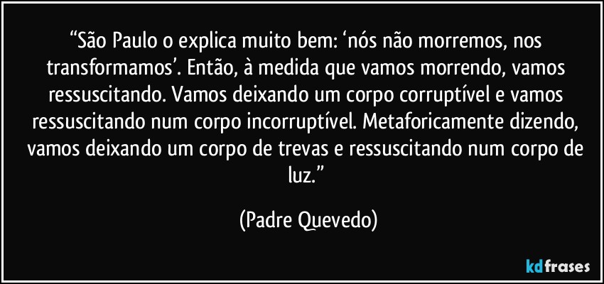 “São Paulo o explica muito bem: ‘nós não morremos, nos transformamos’. Então, à medida que vamos morrendo, vamos ressuscitando. Vamos deixando um corpo corruptível e vamos ressuscitando num corpo incorruptível. Metaforicamente dizendo, vamos deixando um corpo de trevas e ressuscitando num corpo de luz.” (Padre Quevedo)