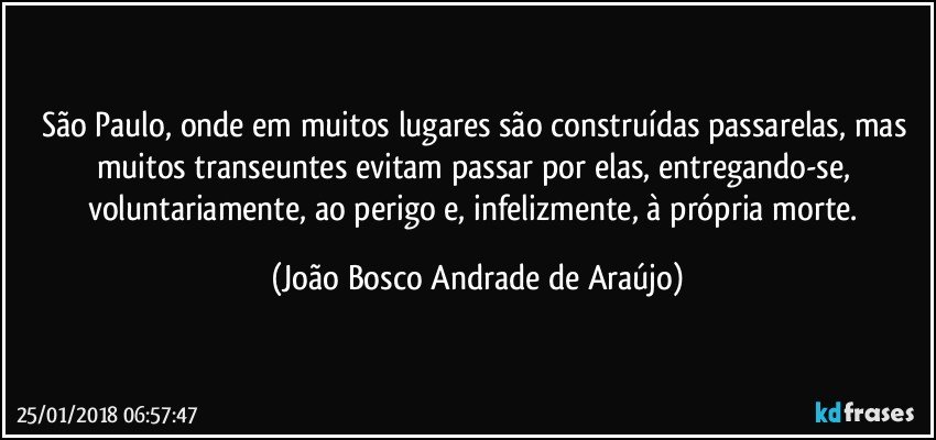 São Paulo, onde em muitos lugares são construídas passarelas, mas muitos transeuntes evitam passar por elas, entregando-se, voluntariamente, ao perigo e, infelizmente, à própria morte. (João Bosco Andrade de Araújo)