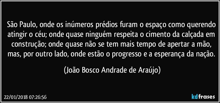 São Paulo, onde os inúmeros prédios furam o espaço como querendo atingir o céu; onde quase ninguém respeita o cimento da calçada em construção; onde quase não se tem mais tempo de apertar a mão, mas, por outro lado, onde estão o progresso e a esperança da nação. (João Bosco Andrade de Araújo)