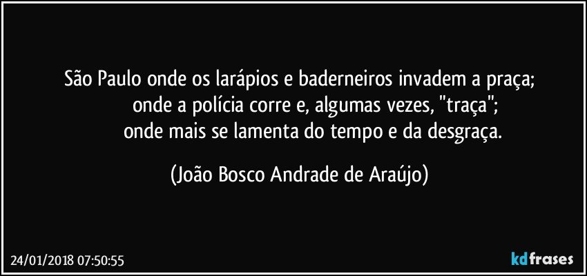 São Paulo onde os larápios e baderneiros invadem a praça;
                     onde a polícia corre e, algumas vezes, "traça";
                     onde mais se lamenta do tempo e da desgraça. (João Bosco Andrade de Araújo)