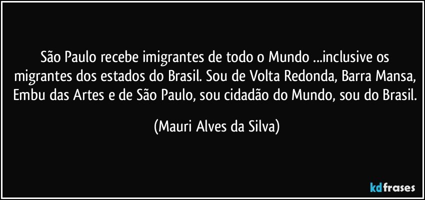 São Paulo recebe imigrantes de todo o Mundo ...inclusive os migrantes dos estados do Brasil. Sou de Volta Redonda, Barra Mansa,  Embu das Artes e de São Paulo, sou cidadão do Mundo, sou do Brasil. (Mauri Alves da Silva)