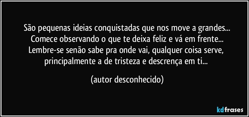 São pequenas ideias conquistadas que nos move a grandes...
Comece observando o que te deixa feliz e vá em frente...
Lembre-se senão sabe pra onde vai, qualquer coisa serve, principalmente a de tristeza e descrença em ti... (autor desconhecido)
