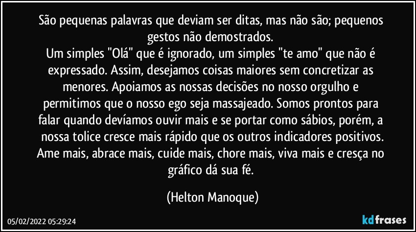 São pequenas palavras que deviam ser ditas, mas não são; pequenos gestos não demostrados.  
Um simples "Olá" que é ignorado, um simples "te amo" que não é expressado. Assim, desejamos coisas maiores sem concretizar as menores.  Apoiamos as nossas decisões no nosso orgulho e permitimos que o nosso ego seja massajeado. Somos prontos para falar quando devíamos ouvir mais e se portar como sábios, porém, a nossa tolice cresce mais rápido que os outros indicadores positivos.
Ame mais, abrace mais, cuide mais, chore mais, viva mais e cresça no gráfico dá sua fé. (Helton Manoque)