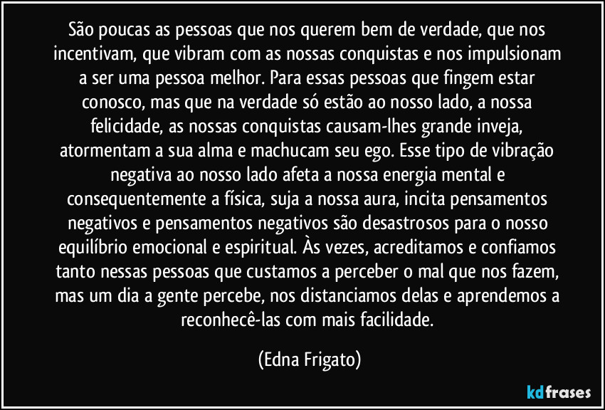 São poucas as pessoas que nos querem bem de verdade, que nos incentivam, que vibram com as nossas conquistas e nos impulsionam a ser uma pessoa melhor. Para essas pessoas que fingem estar conosco, mas que na verdade só estão ao nosso lado, a nossa felicidade, as nossas conquistas causam-lhes grande inveja, atormentam a sua alma e machucam seu ego. Esse tipo de vibração negativa ao nosso lado afeta a nossa energia mental e consequentemente a física, suja a nossa aura, incita pensamentos negativos e pensamentos negativos são desastrosos para o nosso equilíbrio emocional e espiritual. Às vezes, acreditamos e confiamos tanto nessas pessoas que custamos a perceber o mal que nos fazem, mas um dia a gente percebe, nos distanciamos delas e aprendemos a reconhecê-las com mais facilidade. (Edna Frigato)