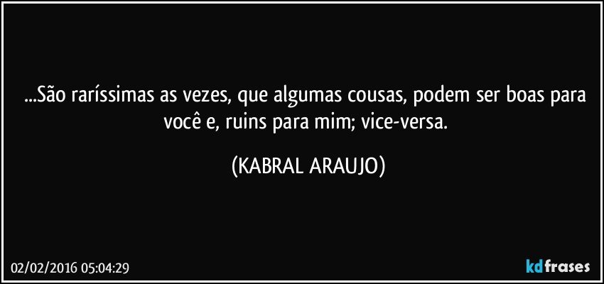 ...São raríssimas as vezes, que algumas cousas, podem ser boas para você e, ruins para mim; vice-versa. (KABRAL ARAUJO)