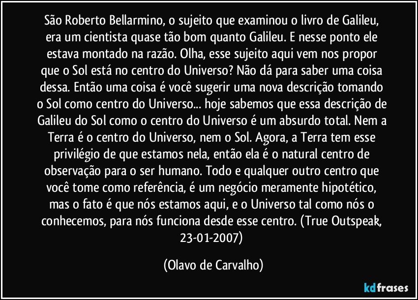 São Roberto Bellarmino, o sujeito que examinou o livro de Galileu, era um cientista quase tão bom quanto Galileu. E nesse ponto ele estava montado na razão. Olha, esse sujeito aqui vem nos propor que o Sol está no centro do Universo? Não dá para saber uma coisa dessa. Então uma coisa é você sugerir uma nova descrição tomando o Sol como centro do Universo... hoje sabemos que essa descrição de Galileu do Sol como o centro do Universo é um absurdo total. Nem a Terra é o centro do Universo, nem o Sol. Agora, a Terra tem esse privilégio de que estamos nela, então ela é o natural centro de observação para o ser humano. Todo e qualquer outro centro que você tome como referência, é um negócio meramente hipotético, mas o fato é que nós estamos aqui, e o Universo tal como nós o conhecemos, para nós funciona desde esse centro. (True Outspeak, 23-01-2007) (Olavo de Carvalho)