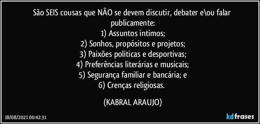 São SEIS cousas que NÃO se devem discutir, debater e\ou falar publicamente:
1) Assuntos íntimos;
2) Sonhos, propósitos e projetos;
3) Paixões politicas e desportivas;
4) Preferências literárias e musicais;
5) Segurança familiar e bancária; e
6) Crenças religiosas. (KABRAL ARAUJO)