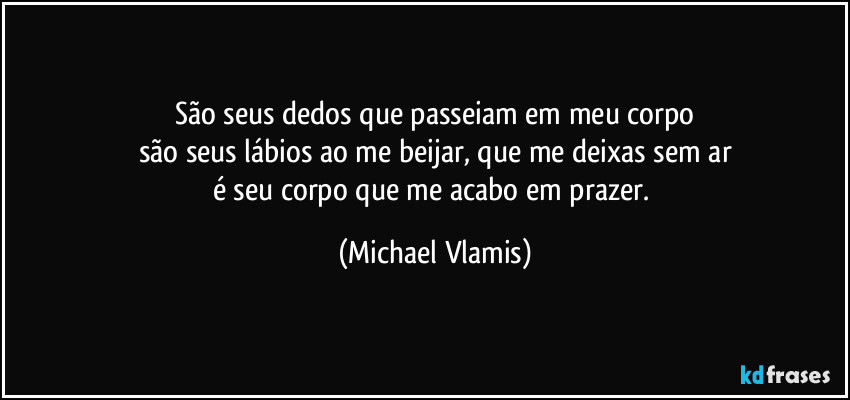 São seus dedos que passeiam em meu corpo
são seus lábios ao me beijar, que me deixas sem ar
é seu corpo que me acabo em prazer. (Michael Vlamis)