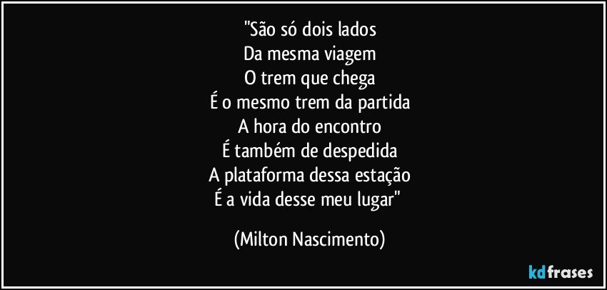 "São só dois lados
Da mesma viagem
O trem que chega
É o mesmo trem da partida
A hora do encontro
É também de despedida
A plataforma dessa estação
É a vida desse meu lugar" (Milton Nascimento)