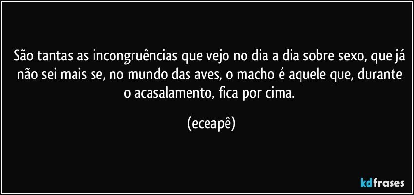 São tantas as incongruências que vejo no dia a dia sobre sexo, que já não sei mais se, no mundo das aves,  o macho é aquele que, durante o acasalamento, fica por cima. (eceapê)