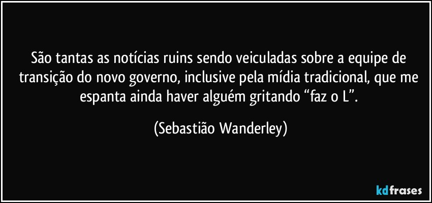 São tantas as notícias ruins sendo veiculadas sobre a equipe de transição do novo governo, inclusive pela mídia tradicional, que me espanta ainda haver alguém gritando “faz o L”. (Sebastião Wanderley)