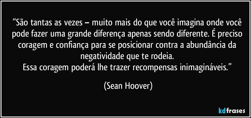 “São tantas as vezes – muito mais do que você imagina onde você pode fazer uma grande diferença apenas sendo diferente. É preciso coragem e confiança para se posicionar contra a abundância da negatividade que te rodeia. 
Essa coragem poderá lhe trazer recompensas inimagináveis.” (Sean Hoover)