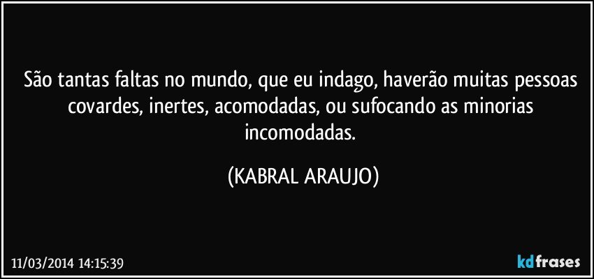 São tantas faltas no mundo, que eu indago, haverão muitas pessoas covardes, inertes, acomodadas, ou sufocando as minorias incomodadas. (KABRAL ARAUJO)