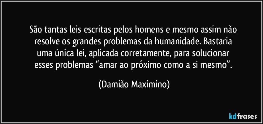 São tantas leis escritas pelos homens e mesmo assim não 
resolve os grandes problemas da humanidade. Bastaria 
uma única lei, aplicada corretamente, para solucionar 
esses problemas “amar ao próximo como a si mesmo”. (Damião Maximino)