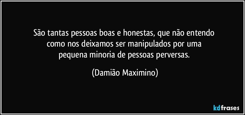 São tantas pessoas boas e honestas, que não entendo 
como nos deixamos ser manipulados por uma 
pequena minoria de pessoas perversas. (Damião Maximino)