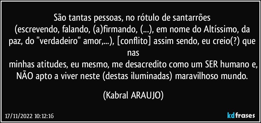 São tantas pessoas, no rótulo de santarrões 
(escrevendo, falando, (a)firmando, (...), em nome do Altíssimo, da paz, do "verdadeiro" amor,...), [conflito] assim sendo, eu creio(?) que nas
minhas atitudes, eu mesmo, me desacredito como um SER humano e,
NÃO apto a viver neste (destas iluminadas) maravilhoso mundo. (KABRAL ARAUJO)