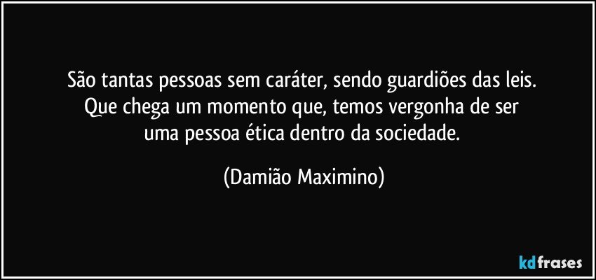 São tantas pessoas sem caráter, sendo guardiões das leis. 
Que chega um momento que, temos vergonha de ser 
uma pessoa ética dentro da sociedade. (Damião Maximino)