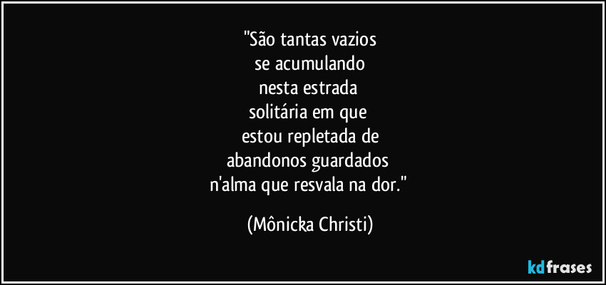 "São tantas vazios
 se acumulando 
nesta estrada 
solitária em que 
estou repletada de
abandonos guardados 
n'alma que resvala na dor." (Mônicka Christi)