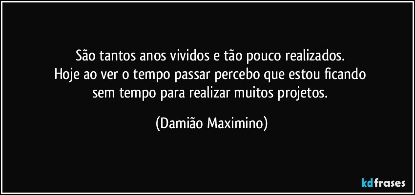 São tantos anos vividos e tão pouco realizados. 
Hoje ao ver o tempo passar percebo que estou ficando 
sem tempo para realizar muitos projetos. (Damião Maximino)