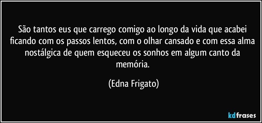 São tantos eus que carrego comigo ao longo da vida que acabei ficando com os passos lentos, com o olhar cansado e com essa alma nostálgica de quem esqueceu os sonhos em algum canto da memória. (Edna Frigato)