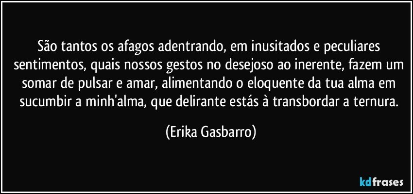 São tantos os afagos adentrando, em inusitados e peculiares sentimentos, quais nossos gestos no desejoso ao inerente, fazem um somar de pulsar e amar, alimentando o eloquente da tua alma em sucumbir a minh'alma, que delirante estás à transbordar a ternura. (Erika Gasbarro)