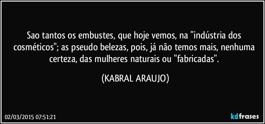 Sao tantos os embustes, que hoje vemos, na "indústria dos cosméticos"; as pseudo belezas, pois, já não temos mais, nenhuma certeza, das mulheres naturais ou "fabricadas". (KABRAL ARAUJO)