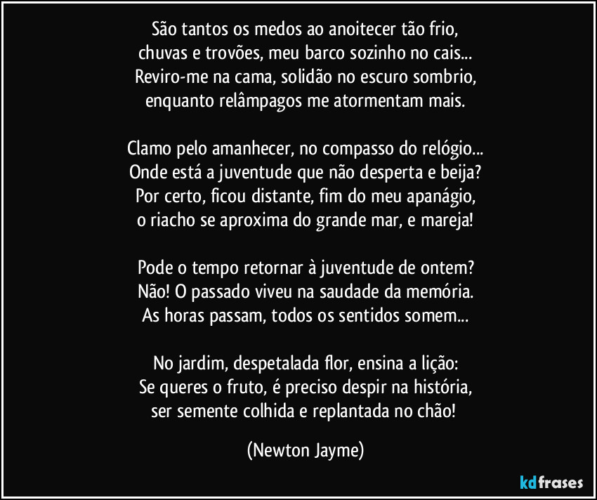 São tantos os medos ao anoitecer tão frio,
chuvas e trovões, meu barco sozinho no cais...
Reviro-me na cama, solidão no escuro sombrio,
enquanto relâmpagos me atormentam mais.

Clamo pelo amanhecer, no compasso do relógio...
Onde está a juventude que não desperta e beija?
Por certo, ficou distante, fim do meu apanágio,
o riacho se aproxima do grande mar, e mareja!

Pode o tempo retornar à juventude de ontem?
Não! O passado viveu na saudade da memória.
As horas passam, todos os sentidos somem...

No jardim, despetalada flor, ensina a lição:
Se queres o fruto, é preciso despir na história,
ser semente colhida e replantada no chão! (Newton Jayme)