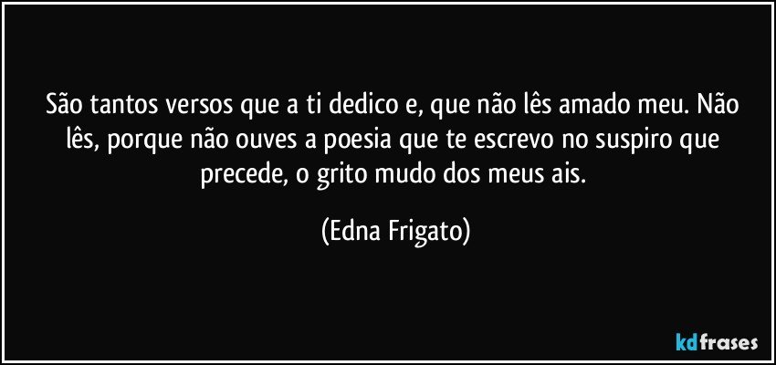 São tantos versos que a ti dedico e,  que não lês amado meu. Não lês, porque não ouves a poesia que te escrevo no suspiro que precede, o  grito mudo dos meus ais. (Edna Frigato)