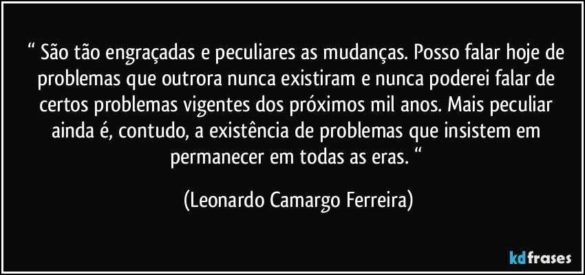 “ São tão engraçadas e peculiares as mudanças. Posso falar hoje de problemas que outrora nunca existiram e nunca poderei falar de certos problemas vigentes dos próximos mil anos. Mais peculiar ainda é, contudo, a existência de problemas que insistem em permanecer em todas as eras. “ (Leonardo Camargo Ferreira)