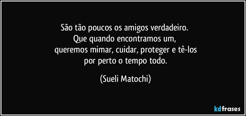 São tão poucos os amigos verdadeiro.  
Que quando encontramos um,  
queremos mimar, cuidar, proteger e tê-los
 por perto o tempo todo. (Sueli Matochi)