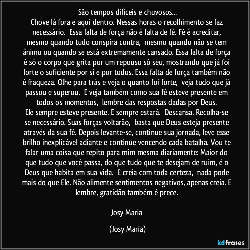 São tempos difíceis e chuvosos...
Chove lá fora e aqui dentro. Nessas horas o recolhimento se faz necessário.  Essa falta de força não é falta de fé. Fé é acreditar, mesmo quando tudo conspira contra,  mesmo quando não se tem ânimo ou quando se está extremamente cansado. Essa falta de força é só o corpo que grita por um repouso só seu, mostrando que já foi forte o suficiente por si e por todos. Essa falta de força também não é fraqueza. Olhe para trás e veja o quanto foi forte,  veja tudo que já passou e superou.  E veja também como sua fé esteve presente em todos os momentos,  lembre das respostas dadas por Deus. 
Ele sempre esteve presente. E sempre estará.  Descansa. Recolha-se se necessário. Suas forças voltarão,  basta que Deus esteja presente através da sua fé. Depois levante-se, continue sua jornada, leve esse brilho inexplicável adiante e continue vencendo cada batalha. Vou te falar uma coisa que repito para mim mesma diariamente: Maior do que tudo que você passa, do que tudo que te desejam de ruim, é o Deus que habita em sua vida.  E creia com toda certeza,  nada pode mais do que Ele. Não alimente sentimentos negativos, apenas creia. E lembre, gratidão também é prece. 

Josy Maria (Josy Maria)