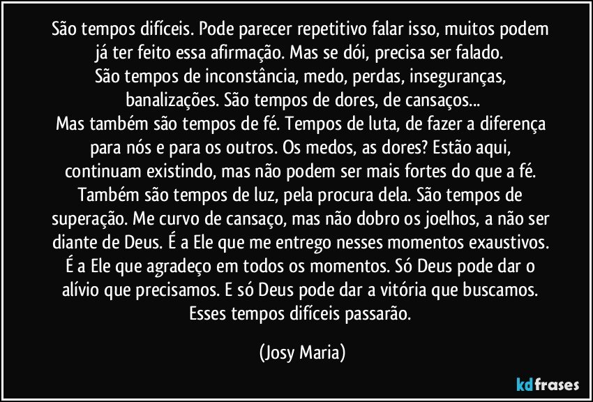 São tempos difíceis. Pode parecer repetitivo falar isso, muitos podem já ter feito essa afirmação. Mas se dói, precisa ser falado. 
São tempos de inconstância, medo, perdas, inseguranças, banalizações. São tempos de dores, de cansaços...
Mas também são tempos de fé. Tempos de luta, de fazer a diferença para nós e para os outros. Os medos, as dores? Estão aqui, continuam existindo, mas não podem ser mais fortes do que a fé. Também são tempos de luz, pela procura dela. São tempos de superação. Me curvo de cansaço, mas não dobro os joelhos, a não ser diante de Deus. É a Ele que me entrego nesses momentos exaustivos. É a Ele que agradeço em todos os momentos. Só Deus pode dar o alívio que precisamos. E só Deus pode dar a vitória que buscamos. 
Esses tempos difíceis passarão. (Josy Maria)