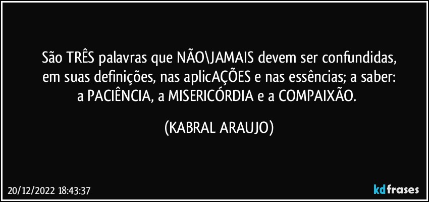 São TRÊS palavras que NÃO\JAMAIS devem ser confundidas,
em suas definições, nas aplicAÇÕES e nas essências; a saber:
a PACIÊNCIA, a MISERICÓRDIA e a COMPAIXÃO. (KABRAL ARAUJO)