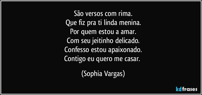 São versos com rima.
Que fiz pra ti linda menina.
Por quem estou a amar.
Com seu jeitinho delicado.
Confesso estou apaixonado.
Contigo eu quero me casar. (Sophia Vargas)