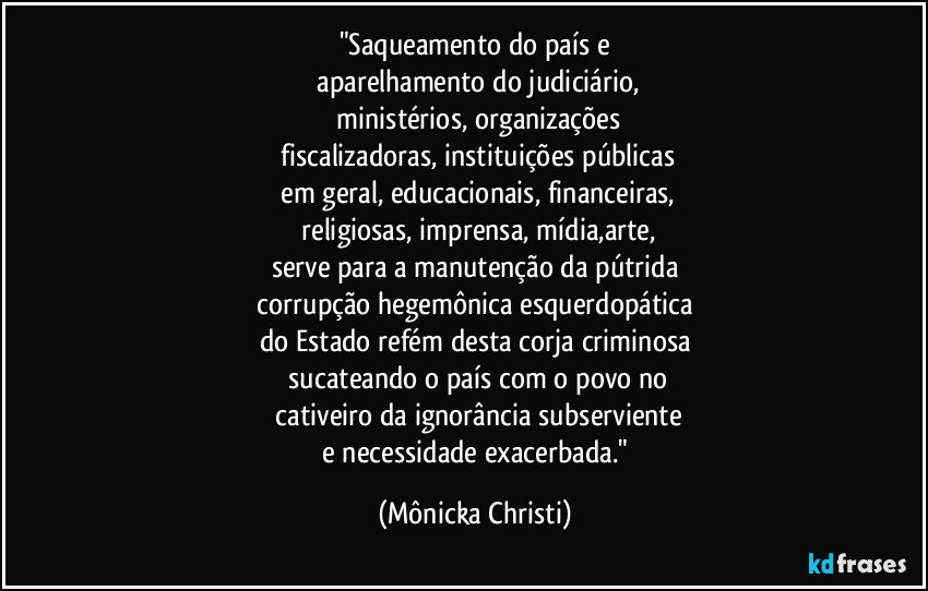 "Saqueamento do país e
 aparelhamento do judiciário,
 ministérios, organizações
 fiscalizadoras, instituições públicas
 em geral, educacionais, financeiras,
 religiosas, imprensa, mídia,arte,
serve para a manutenção da pútrida
 corrupção hegemônica esquerdopática 
do Estado refém desta corja criminosa
 sucateando o país com o povo no
 cativeiro da ignorância subserviente
 e necessidade exacerbada." (Mônicka Christi)