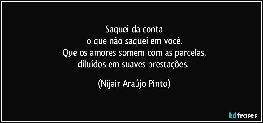 Saquei da conta
o que não saquei em você.
Que os amores somem com as parcelas,
diluídos em suaves prestações. (Nijair Araújo Pinto)