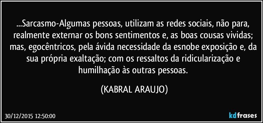 ...Sarcasmo-Algumas pessoas, utilizam as redes sociais, não para, realmente externar os bons sentimentos e, as boas cousas vividas; mas, egocêntricos, pela ávida necessidade da esnobe exposição e, da sua própria exaltação;  com os ressaltos da ridicularização e humilhação às outras pessoas. (KABRAL ARAUJO)